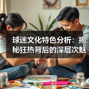 球迷文化特色分析:揭秘狂热背后的深层次魅力 球迷文化特色分析:揭秘狂热背后的深层次魅力