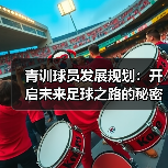 青训球员发展规划:开启未来足球之路的秘密武器 青训球员发展规划:开启未来足球之路的秘密武器