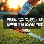 青训球员发展规划:破解未来足球星的秘密武器 青训球员发展规划:破解未来足球星的秘密武器