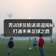 青训球员输送渠道揭秘:打通未来足球之路 青训球员输送渠道揭秘:打通未来足球之路