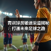 青训球员输送渠道揭秘:打通未来足球之路 青训球员输送渠道揭秘:打通未来足球之路