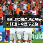 青训球员输送渠道揭秘:打通未来足球之路 青训球员输送渠道揭秘:打通未来足球之路