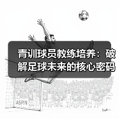青训球员教练培养:破解足球未来的核心密码 青训球员教练培养:破解足球未来的核心密码