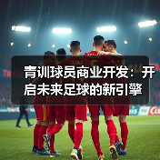 青训球员商业开发:开启未来足球的新引擎 青训球员商业开发:开启未来足球的新引擎