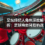 足坛经纪人角色深度解析:足球商务背后的战略操盘手 足坛经纪人角色深度解析:足球商务背后的战略操盘手