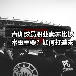 青训球员职业素养比技术更重要?如何打造未来球星? 青训球员职业素养比技术更重要?如何打造未来球星?