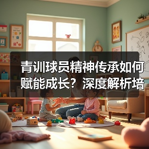 青训球员精神传承如何赋能成长？深度解析培养路径与案例