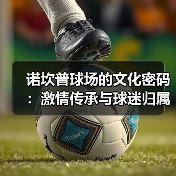 诺坎普球场的文化密码:激情传承与球迷归属感的深度解析 诺坎普球场的文化密码:激情传承与球迷归属感的深度解析