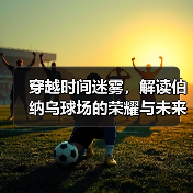 穿越时间迷雾，解读伯纳乌球场的荣耀与未来
