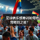 足球俱乐部青训如何培育明日之星？